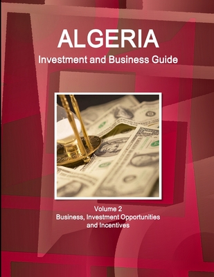 Algeria Investment and Business Guide Volume 2 Business, Investment Opportunities and Incentives