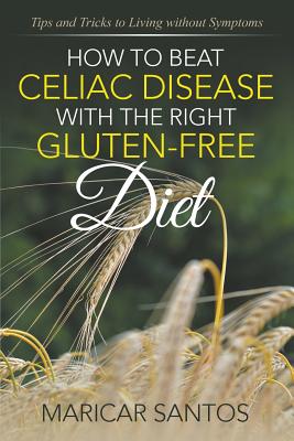 How to Beat Celiac Disease with the Right Gluten-Free Diet: Tips and Tricks to Living without Symptoms