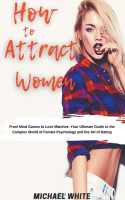 How To Attract Women: From Mind Games to Love Matches Your Ultimate Guide to the Complex World of Female Psychology and the Art of Dating
