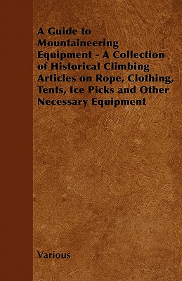 A   Guide to Mountaineering Equipment - A Collection of Historical Climbing Articles on Rope, Clothing, Tents, Ice Picks and Other Necessary Equipment
