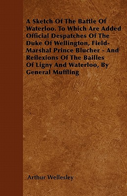 A Sketch Of The Battle Of Waterloo. To Which Are Added Official Despatches Of The Duke Of Wellington, Field-Marshal Prince Blucher - And Reflexions Of