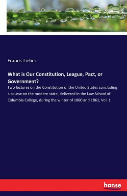 What is Our Constitution, League, Pact, or Government? :Two lectures on the Constitution of the United States concluding a course on the modern state,