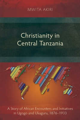 Christianity in Central Tanzania : A Story of African Encounters and Initiatives in Ugogo and Ukaguru, 1876-1933