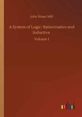 A System of Logic: Ratiocinative and Inductive :Volume 1