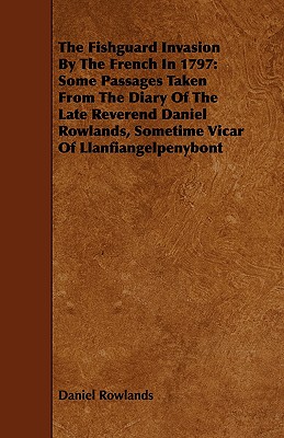 The Fishguard Invasion by the French in 1797: Some Passages Taken from the Diary of the Late Reverend Daniel Rowlands, Sometime Vicar of Llanfiangelpe