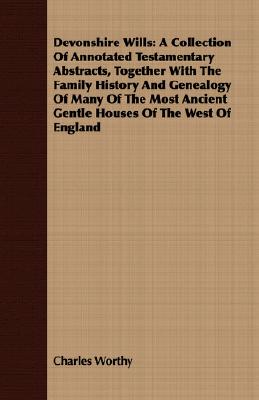 Devonshire Wills: A Collection Of Annotated Testamentary Abstracts, Together With The Family History And Genealogy Of Many Of The Most Ancient Gentle