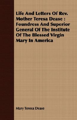 Life And Letters Of Rev. Mother Teresa Dease : Foundress And Superior General Of The Institute Of The Blessed Virgin Mary In America