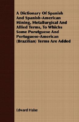 A Dictionary Of Spanish And Spanish-American Mining, Metallurgical And Allied Terms, To Whichs Some Porutguese And Portuguese-American (Brazilian) Ter