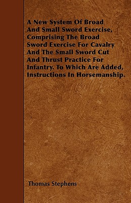 A New System Of Broad And Small Sword Exercise, Comprising The Broad Sword Exercise For Cavalry And The Small Sword Cut And Thrust Practice For Infant