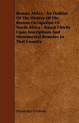 Roman Africa - An Outline of the History of the Roman Occupation of North Africa - Based Chiefly Upon Inscriptions and Monumental Remains in That Coun