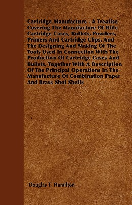 Cartridge Manufacture - A Treatise Covering The Manufacture Of Rifle Cartridge Cases, Bullets, Powders, Primers And Cartridge Clips, And The Designing