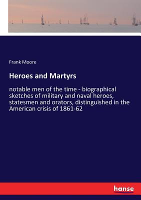 Heroes and Martyrs:notable men of the time - biographical sketches of military and naval heroes, statesmen and orators, distinguished in the American