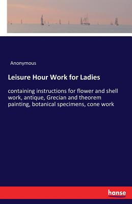 Leisure Hour Work for Ladies:containing instructions for flower and shell work, antique, Grecian and theorem painting, botanical specimens, cone work