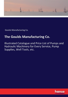 The Goulds Manufacturing Co.:Illustrated Catalogue and Price List of Pumps and Hydraulic Machinery for Every Service, Pump Supplies, Well Tools, etc.