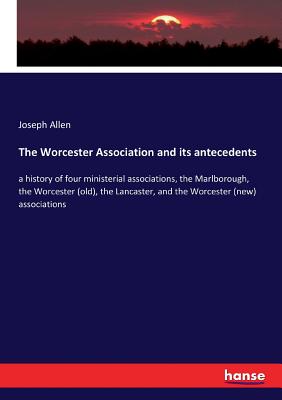 The Worcester Association and its antecedents :a history of four ministerial associations, the Marlborough, the Worcester (old), the Lancaster, and th