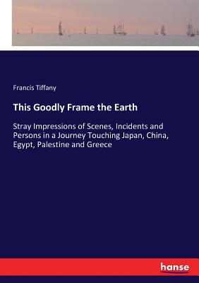 This Goodly Frame the Earth:Stray Impressions of Scenes, Incidents and Persons in a Journey Touching Japan, China, Egypt, Palestine and Greece