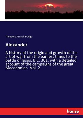 Alexander:A history of the origin and growth of the art of war from the earliest times to the battle of Ipsus, B.C. 301, with a detailed account of th