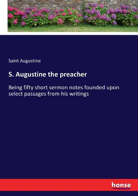 S. Augustine the preacher:Being fifty short sermon notes founded upon select passages from his writings