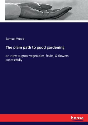 The plain path to good gardening:or, How to grow vegetables, fruits, & flowers successfully