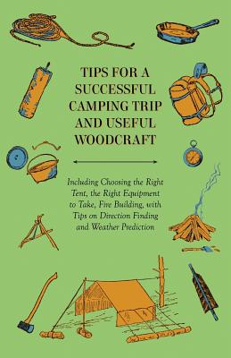 Tips for a Successful Camping Trip and Useful Woodcraft - Including Choosing the Right Tent, the Right Equipment to Take, Fire Building, with Tips on