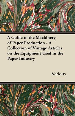 A Guide to the Machinery of Paper Production - A Collection of Vintage Articles on the Equipment Used in the Paper Industry