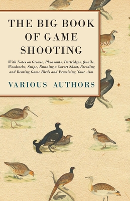 The Big Book of Game Shooting - With Notes on Grouse, Pheasants, Partridges, Quails, Woodcocks, Snipe, Running a Covert Shoot, Breeding and Rearing Ga