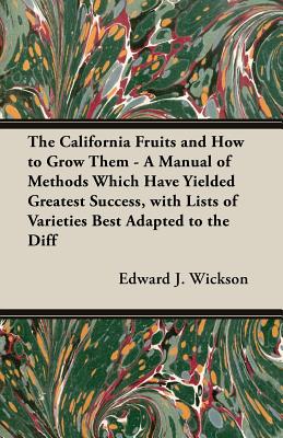 The California Fruits and How to Grow them - A Manual of Methods Which Have Yielded Greatest Success, with Lists of Varieties Best Adapted to the Diff